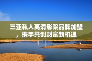 三亚私人高清影院品牌加盟，携手共创财富新机遇