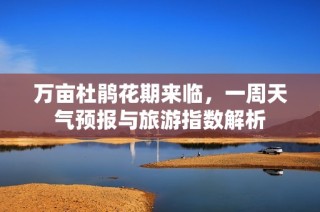 万亩杜鹃花期来临，一周天气预报与旅游指数解析