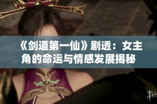 《剑道第一仙》剧透：女主角的命运与情感发展揭秘