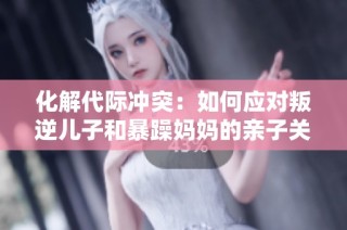 化解代际冲突：如何应对叛逆儿子和暴躁妈妈的亲子关系问题