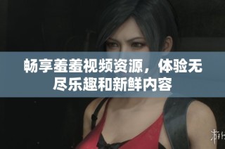 畅享羞羞视频资源，体验无尽乐趣和新鲜内容