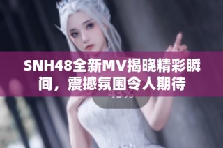 SNH48全新MV揭晓精彩瞬间，震撼氛围令人期待