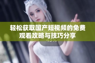 轻松获取国产短视频的免费观看攻略与技巧分享