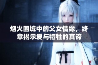 烟火围城中的父女情缘，终章揭示爱与牺牲的真谛