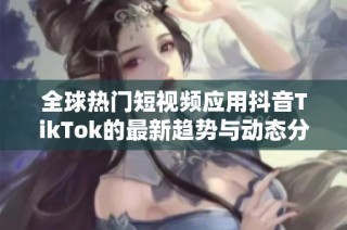 全球热门短视频应用抖音TikTok的最新趋势与动态分析