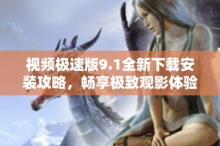 视频极速版9.1全新下载安装攻略，畅享极致观影体验