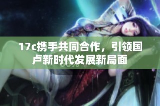 17c携手共同合作，引领国卢新时代发展新局面