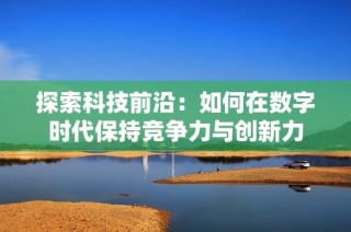探索科技前沿：如何在数字时代保持竞争力与创新力