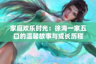 家庭欢乐时光：徐海一家五口的温馨故事与成长历程