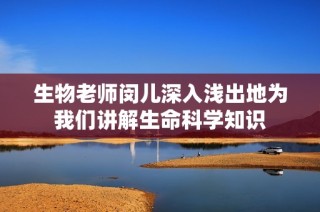 生物老师闵儿深入浅出地为我们讲解生命科学知识