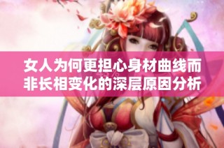 女人为何更担心身材曲线而非长相变化的深层原因分析