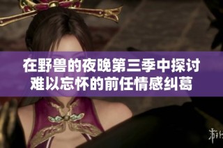 在野兽的夜晚第三季中探讨难以忘怀的前任情感纠葛