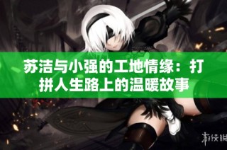 苏洁与小强的工地情缘：打拼人生路上的温暖故事