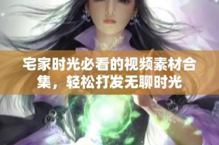 宅家时光必看的视频素材合集，轻松打发无聊时光