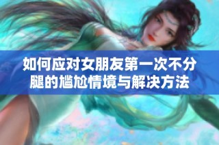 如何应对女朋友第一次不分腿的尴尬情境与解决方法