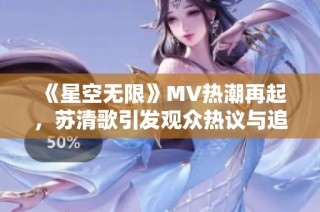 《星空无限》MV热潮再起，苏清歌引发观众热议与追捧