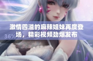 激情四溢的麻辣姐妹再度登场，精彩视频劲爆发布