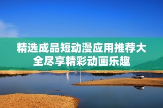 精选成品短动漫应用推荐大全尽享精彩动画乐趣