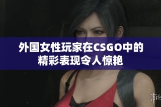 外国女性玩家在CSGO中的精彩表现令人惊艳