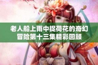 老人船上雨中捉荷花的奇幻冒险第十三集精彩回顾
