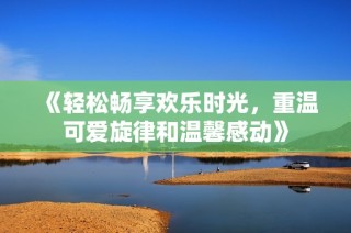 《轻松畅享欢乐时光，重温可爱旋律和温馨感动》