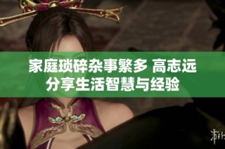 家庭琐碎杂事繁多 高志远分享生活智慧与经验