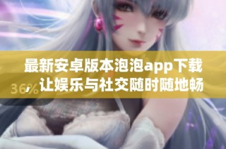 最新安卓版本泡泡app下载，让娱乐与社交随时随地畅享