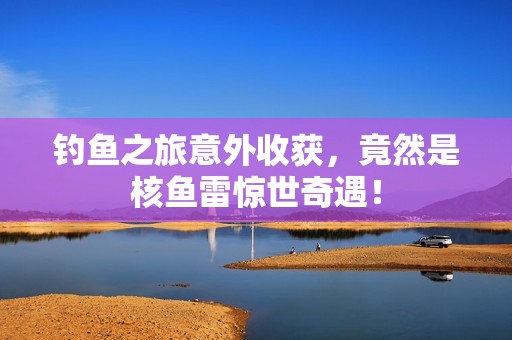 钓鱼之旅意外收获，竟然是核鱼雷惊世奇遇！