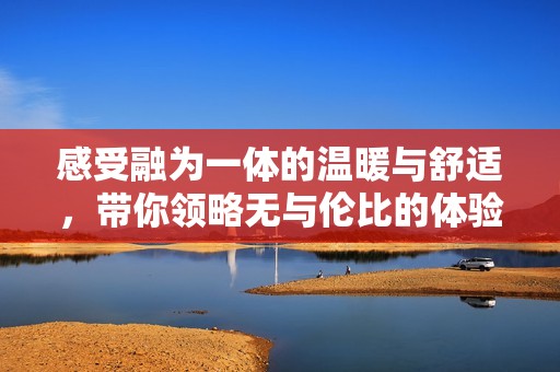 感受融为一体的温暖与舒适，带你领略无与伦比的体验