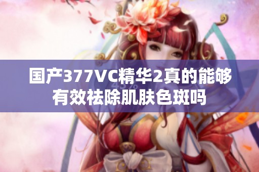 国产377VC精华2真的能够有效祛除肌肤色斑吗