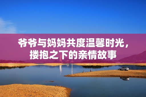 爷爷与妈妈共度温馨时光，搂抱之下的亲情故事