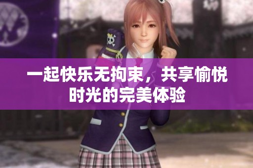 一起快乐无拘束，共享愉悦时光的完美体验