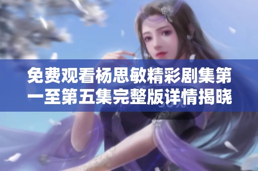 免费观看杨思敏精彩剧集第一至第五集完整版详情揭晓