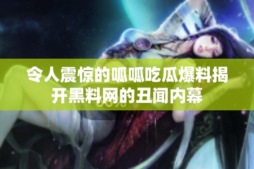 令人震惊的呱呱吃瓜爆料揭开黑料网的丑闻内幕