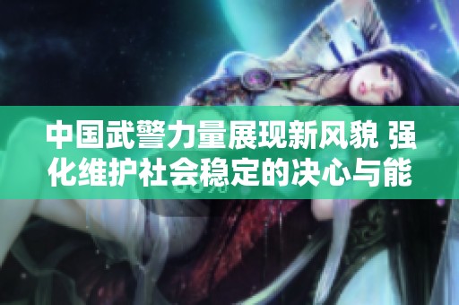 中国武警力量展现新风貌 强化维护社会稳定的决心与能力