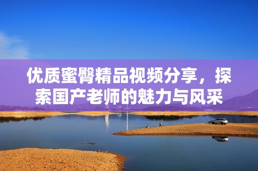 优质蜜臀精品视频分享，探索国产老师的魅力与风采