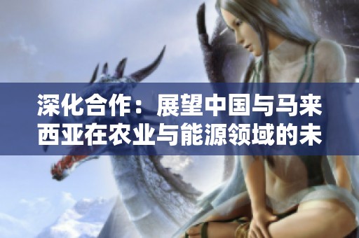 深化合作：展望中国与马来西亚在农业与能源领域的未来发展