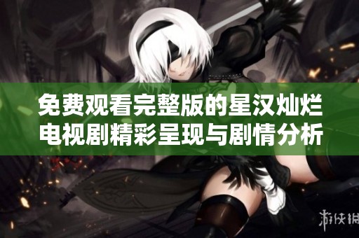 免费观看完整版的星汉灿烂电视剧精彩呈现与剧情分析