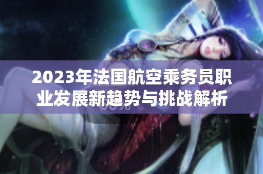 2023年法国航空乘务员职业发展新趋势与挑战解析