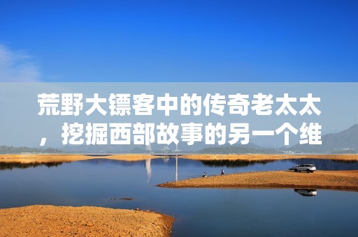 荒野大镖客中的传奇老太太，挖掘西部故事的另一个维度