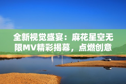 全新视觉盛宴：麻花星空无限MV精彩揭幕，点燃创意之旅
