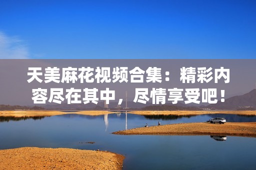 天美麻花视频合集：精彩内容尽在其中，尽情享受吧！
