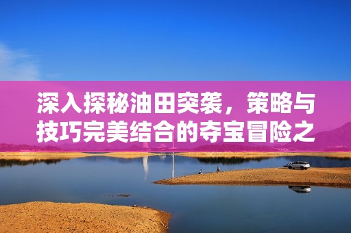 深入探秘油田突袭，策略与技巧完美结合的夺宝冒险之旅