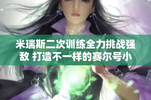 米瑞斯二次训练全力挑战强敌 打造不一样的赛尔号小米攻略