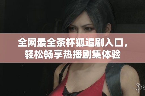 全网最全茶杯狐追剧入口，轻松畅享热播剧集体验