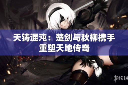 天铸混沌：楚剑与秋柳携手重塑天地传奇