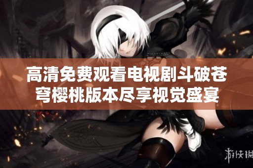 高清免费观看电视剧斗破苍穹樱桃版本尽享视觉盛宴