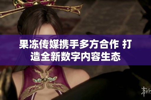 果冻传媒携手多方合作 打造全新数字内容生态