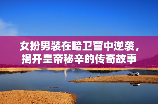女扮男装在暗卫营中逆袭，揭开皇帝秘辛的传奇故事