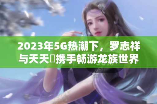 2023年5G热潮下，罗志祥与天天奭携手畅游龙族世界